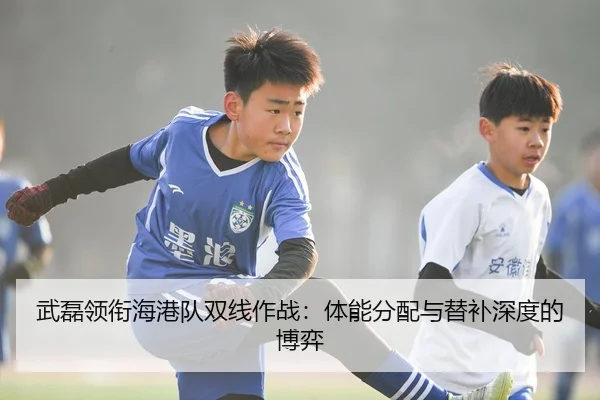 武磊领衔海港队双线作战：体能分配与替补深度的博弈