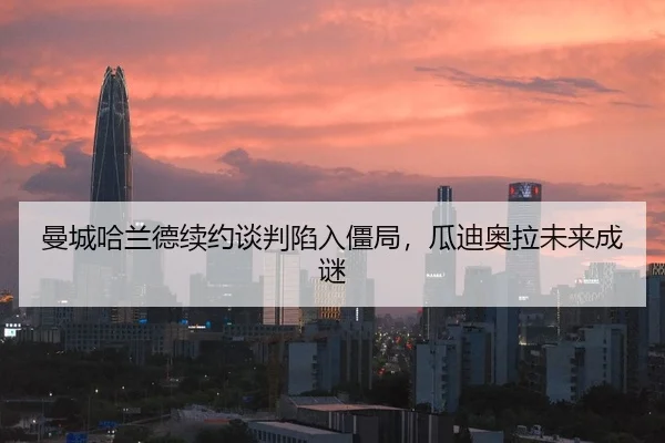 曼城哈兰德续约谈判陷入僵局，瓜迪奥拉未来成谜