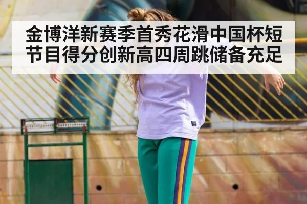 金博洋新赛季首秀花滑中国杯短节目得分创新高四周跳储备充足